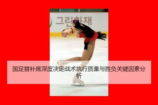 国足替补席深度决定战术执行质量与胜负关键因素分析